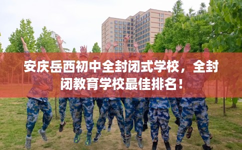 安庆岳西初中全封闭式学校，全封闭教育学校最佳排名！