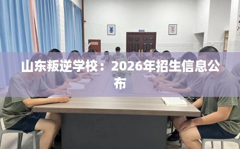 山东叛逆学校：2026年招生信息公布