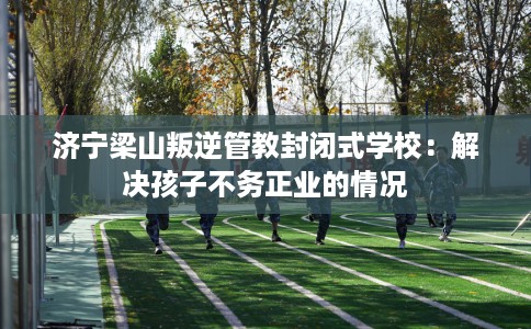 济宁梁山叛逆管教封闭式学校：解决孩子不务正业的情况
