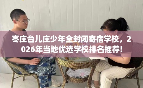 枣庄台儿庄少年全封闭寄宿学校，2026年当地优选学校排名推荐!
