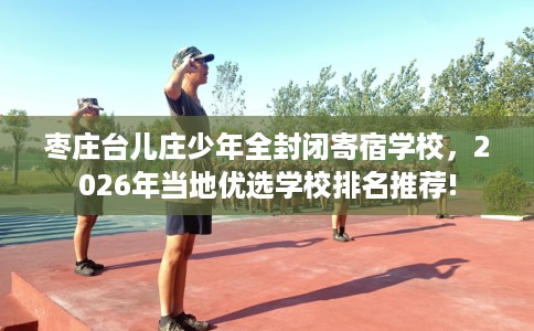枣庄台儿庄少年全封闭寄宿学校，2026年当地优选学校排名推荐!