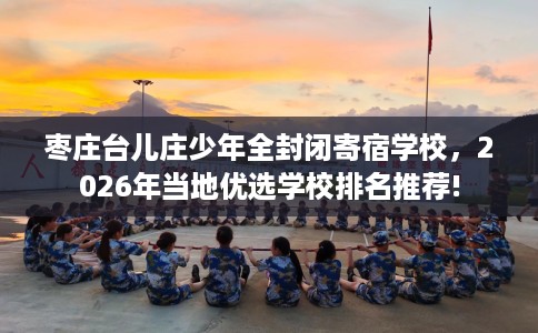 枣庄台儿庄少年全封闭寄宿学校，2026年当地优选学校排名推荐!