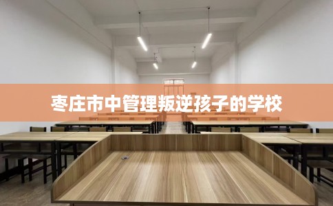 枣庄市中管理叛逆孩子的学校