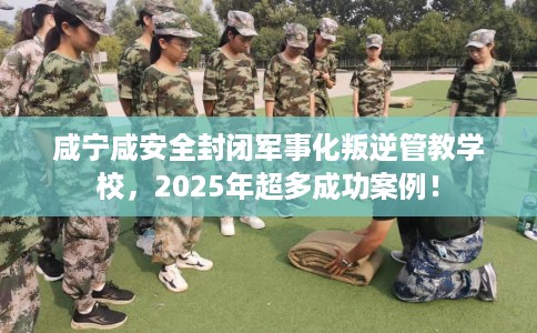 咸宁咸安全封闭军事化叛逆管教学校，2025年超多成功案例！