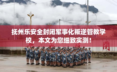 抚州乐安全封闭军事化叛逆管教学校，本文为您细致实测！