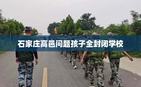 石家庄高邑问题孩子全封闭学校