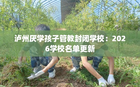 泸州厌学孩子管教封闭学校：2026学校名单更新