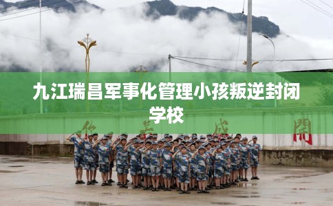 九江瑞昌军事化管理小孩叛逆封闭学校