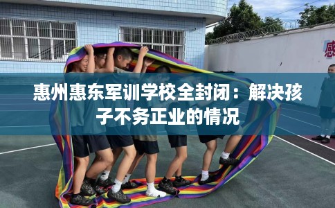 惠州惠东军训学校全封闭：解决孩子不务正业的情况