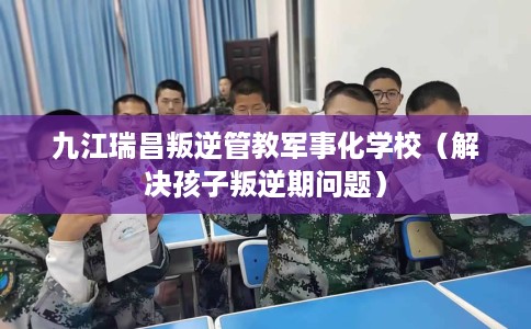 九江瑞昌叛逆管教军事化学校（解决孩子叛逆期问题）