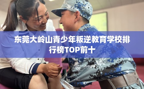 东莞大岭山青少年叛逆教育学校排行榜TOP前十