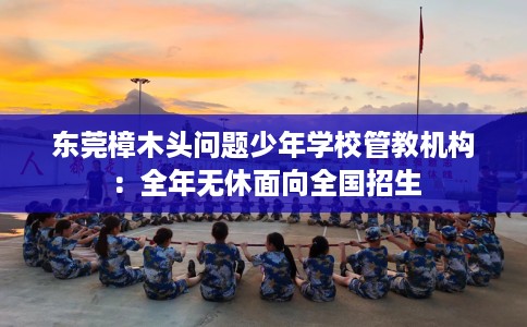 东莞樟木头问题少年学校管教机构：全年无休面向全国招生