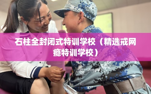 石柱全封闭式特训学校（精选戒网瘾特训学校）