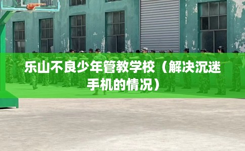 乐山不良少年管教学校（解决沉迷手机的情况）