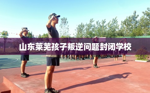 山东莱芜孩子叛逆问题封闭学校