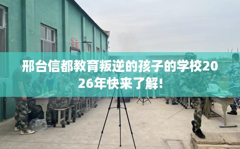 邢台信都教育叛逆的孩子的学校2026年快来了解!