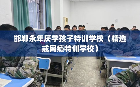 邯郸永年厌学孩子特训学校（精选戒网瘾特训学校）