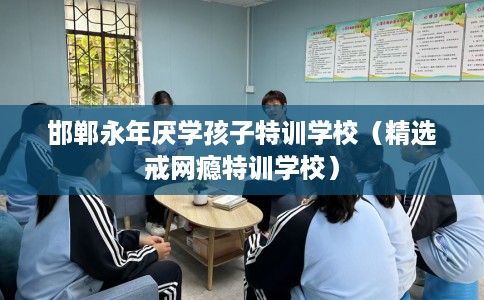 邯郸永年厌学孩子特训学校（精选戒网瘾特训学校）