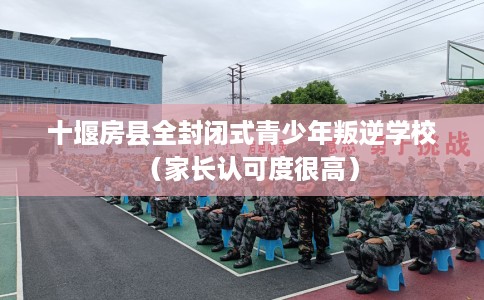 十堰房县全封闭式青少年叛逆学校（家长认可度很高）