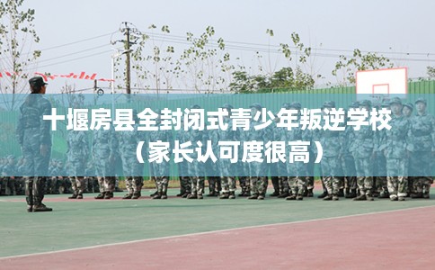十堰房县全封闭式青少年叛逆学校（家长认可度很高）