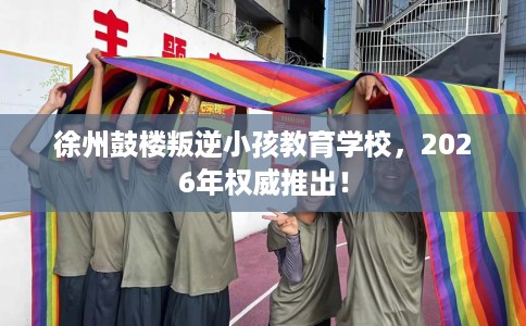 徐州鼓楼叛逆小孩教育学校，2026年权威推出！