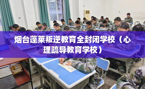 烟台蓬莱叛逆教育全封闭学校（心理疏导教育学校）