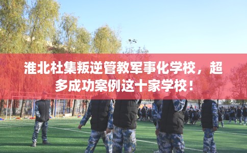 淮北杜集叛逆管教军事化学校，超多成功案例这十家学校！