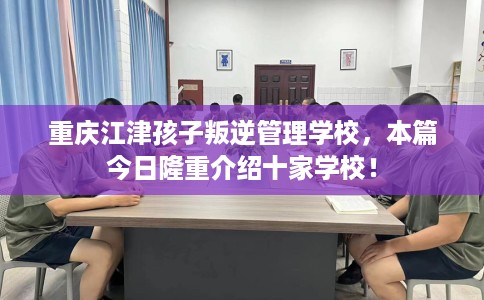 重庆江津孩子叛逆管理学校，本篇今日隆重介绍十家学校！