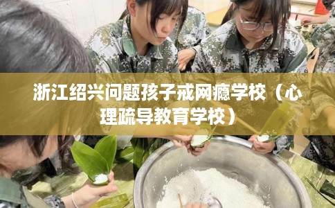 浙江绍兴问题孩子戒网瘾学校（心理疏导教育学校）