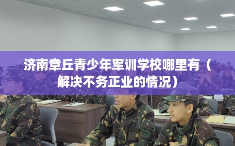 济南章丘青少年军训学校哪里有（解决不务正业的情况）