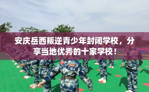 安庆岳西叛逆青少年封闭学校，分享当地优秀的十家学校！