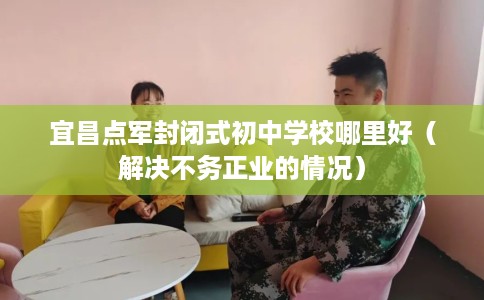 宜昌点军封闭式初中学校哪里好（解决不务正业的情况）