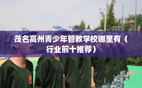 茂名高州青少年管教学校哪里有（行业前十推荐）