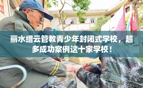 丽水缙云管教青少年封闭式学校，超多成功案例这十家学校！