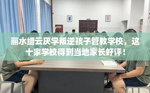 丽水缙云厌学叛逆孩子管教学校，这十家学校得到当地家长好评！