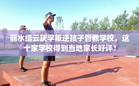 丽水缙云厌学叛逆孩子管教学校，这十家学校得到当地家长好评！