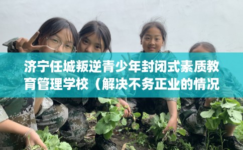 济宁任城叛逆青少年封闭式素质教育管理学校（解决不务正业的情况）