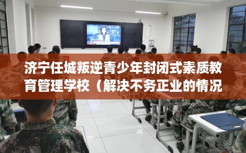 济宁任城叛逆青少年封闭式素质教育管理学校（解决不务正业的情况）