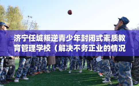 济宁任城叛逆青少年封闭式素质教育管理学校（解决不务正业的情况）