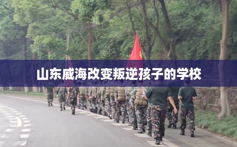 山东威海改变叛逆孩子的学校
