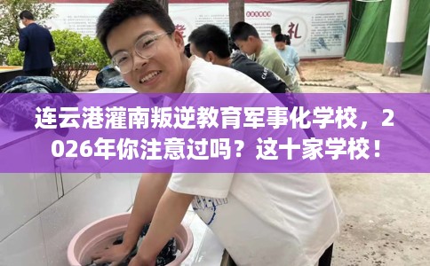 连云港灌南叛逆教育军事化学校，2026年你注意过吗？这十家学校！