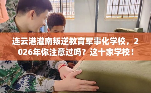 连云港灌南叛逆教育军事化学校，2026年你注意过吗？这十家学校！