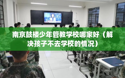 南京鼓楼少年管教学校哪家好（解决孩子不去学校的情况）