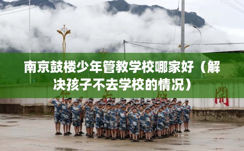 南京鼓楼少年管教学校哪家好（解决孩子不去学校的情况）