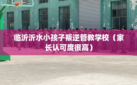 临沂沂水小孩子叛逆管教学校（家长认可度很高）