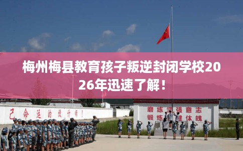 梅州梅县教育孩子叛逆封闭学校2026年迅速了解！