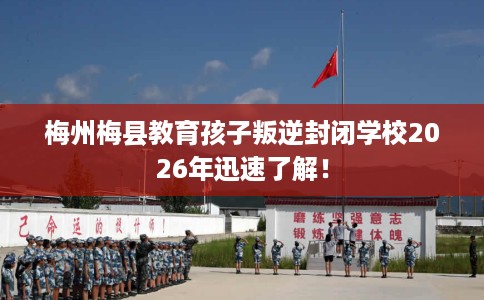 梅州梅县教育孩子叛逆封闭学校2026年迅速了解！