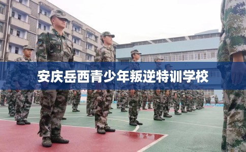安庆岳西青少年叛逆特训学校