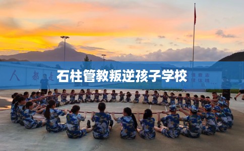 石柱管教叛逆孩子学校