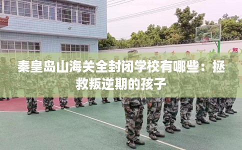 秦皇岛山海关全封闭学校有哪些：拯救叛逆期的孩子